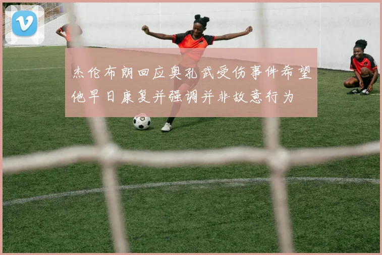 杰伦布朗回应奥孔武受伤事件希望他早日康复并强调并非故意行为