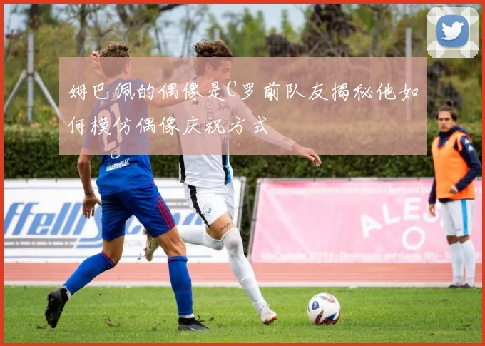 姆巴佩的偶像是C罗前队友揭秘他如何模仿偶像庆祝方式
