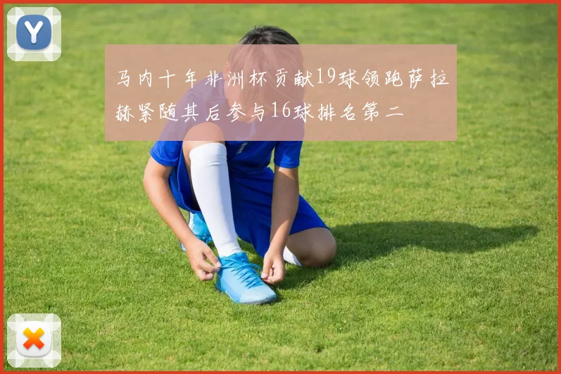 马内十年非洲杯贡献19球领跑萨拉赫紧随其后参与16球排名第二