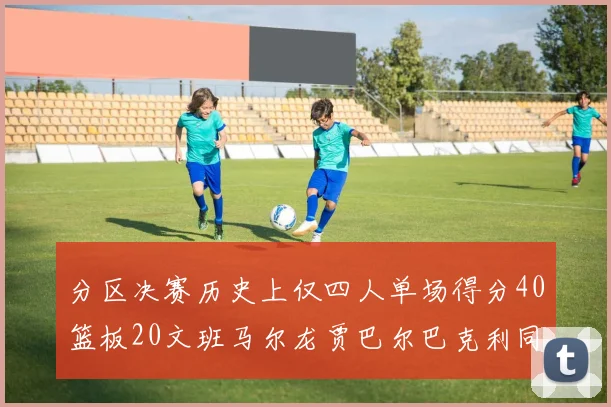 分区决赛历史上仅四人单场得分40篮板20文班马尔龙贾巴尔巴克利同台竞技