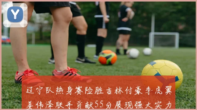 辽宁队热身赛险胜吉林付豪李虎翼姜伟泽联手贡献55分展现强大实力