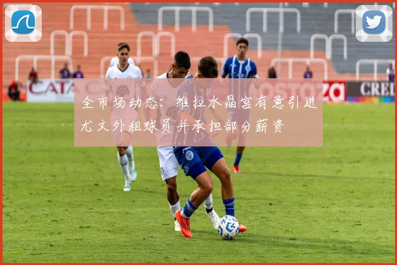全市场动态：维拉水晶宫有意引进尤文外租球员并承担部分薪资