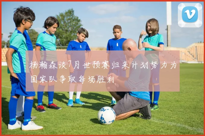杨瀚森谈7月世预赛归来计划努力为国家队争取每场胜利