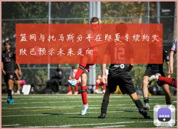 篮网与托马斯分手在即夏季续约失败已预示未来走向
