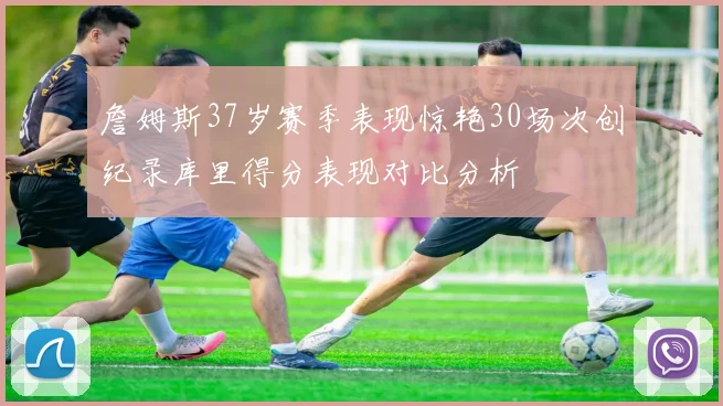 詹姆斯37岁赛季表现惊艳30场次创纪录库里得分表现对比分析