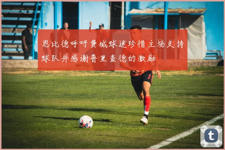 恩比德呼吁费城球迷珍惜主场支持球队并感谢普里查德的激励