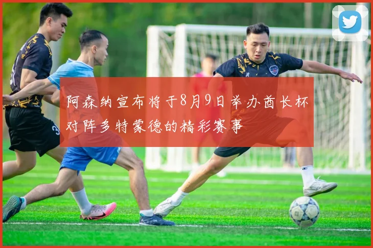 阿森纳宣布将于8月9日举办酋长杯对阵多特蒙德的精彩赛事