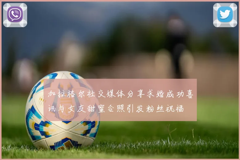 加拉格尔社交媒体分享求婚成功喜讯与女友甜蜜合照引发粉丝祝福