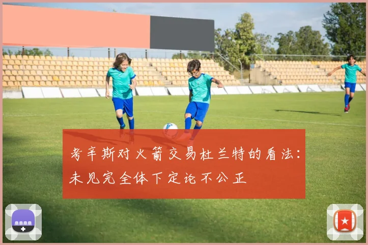 考辛斯对火箭交易杜兰特的看法：未见完全体下定论不公正