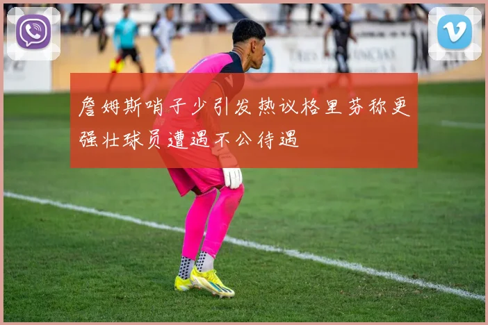 詹姆斯哨子少引发热议格里芬称更强壮球员遭遇不公待遇