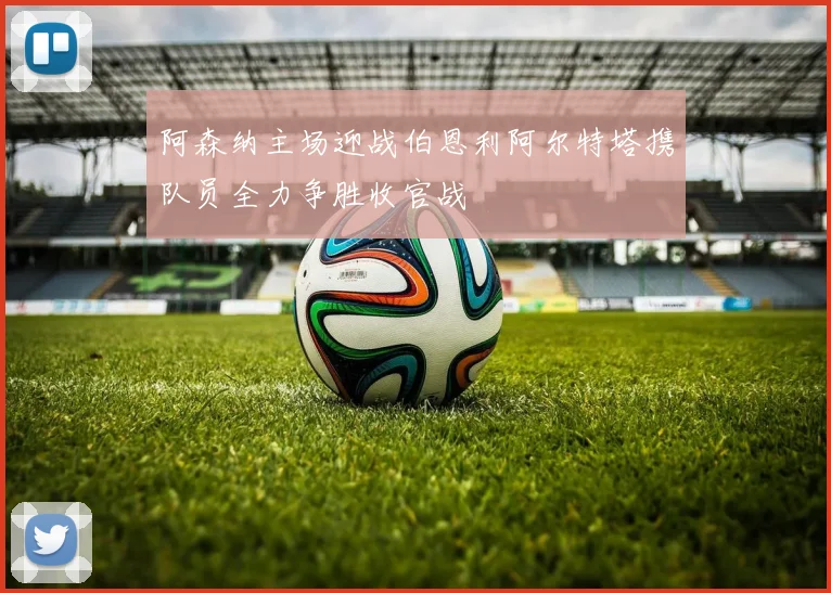 阿森纳主场迎战伯恩利阿尔特塔携队员全力争胜收官战