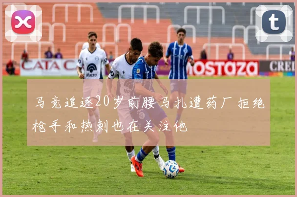 马竞追逐20岁前腰马扎遭药厂拒绝枪手和热刺也在关注他