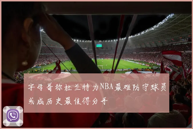字母哥称杜兰特为NBA最难防守球员或成历史最佳得分手