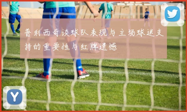 普利西奇谈球队表现与主场球迷支持的重要性与红牌遗憾