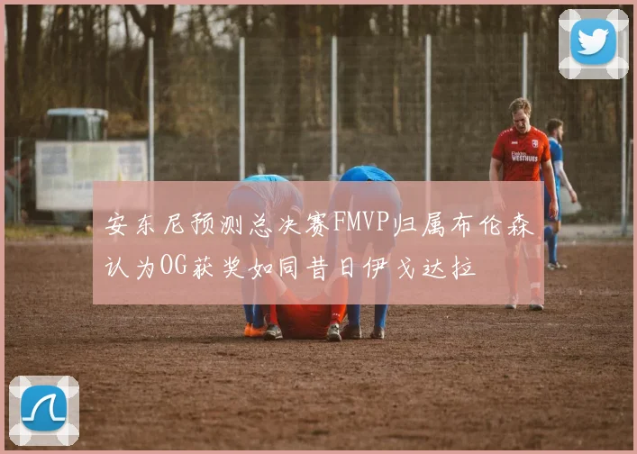 安东尼预测总决赛FMVP归属布伦森认为OG获奖如同昔日伊戈达拉