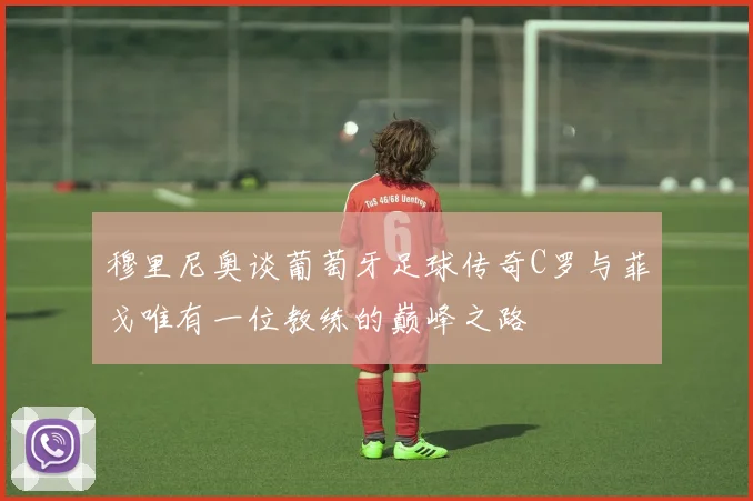 穆里尼奥谈葡萄牙足球传奇C罗与菲戈唯有一位教练的巅峰之路