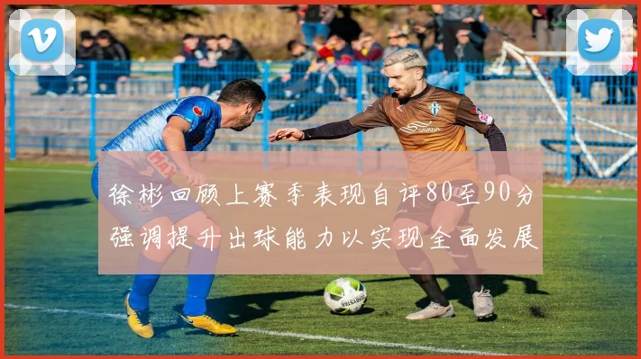 徐彬回顾上赛季表现自评80至90分强调提升出球能力以实现全面发展