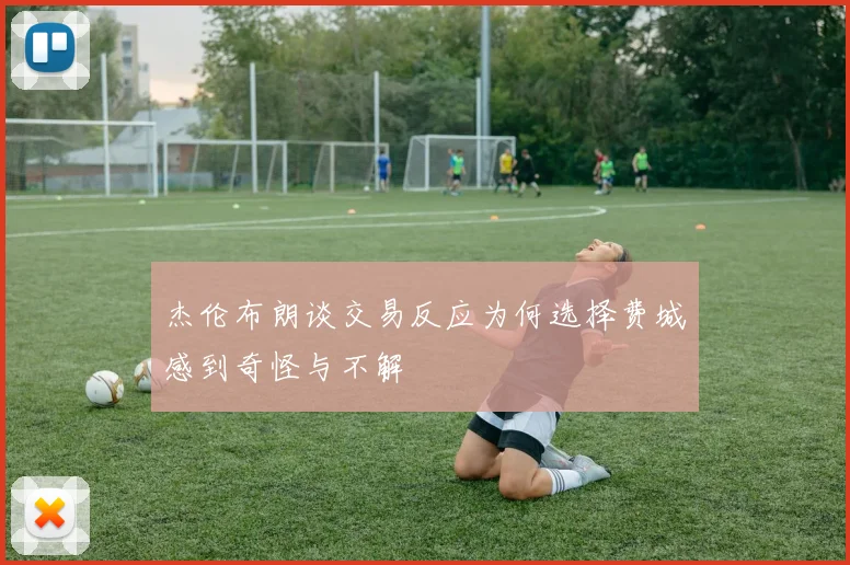 杰伦布朗谈交易反应为何选择费城感到奇怪与不解