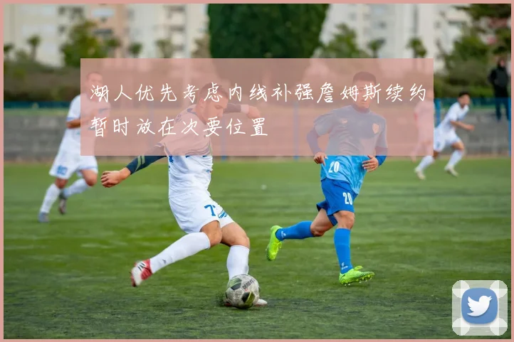 湖人优先考虑内线补强詹姆斯续约暂时放在次要位置