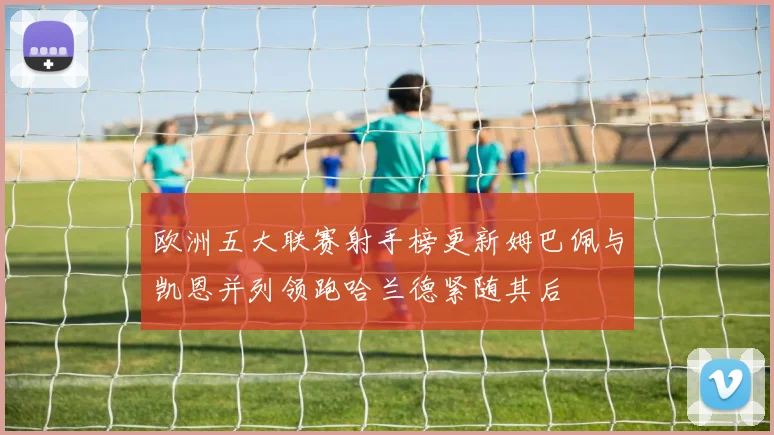欧洲五大联赛射手榜更新姆巴佩与凯恩并列领跑哈兰德紧随其后