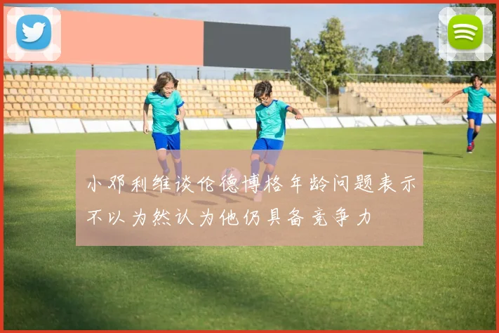 小邓利维谈伦德博格年龄问题表示不以为然认为他仍具备竞争力