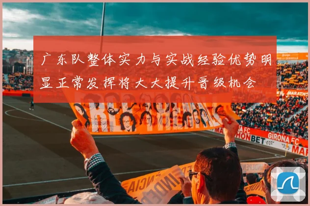 广东队整体实力与实战经验优势明显正常发挥将大大提升晋级机会