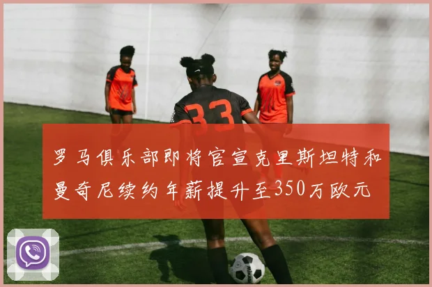 罗马俱乐部即将官宣克里斯坦特和曼奇尼续约年薪提升至350万欧元