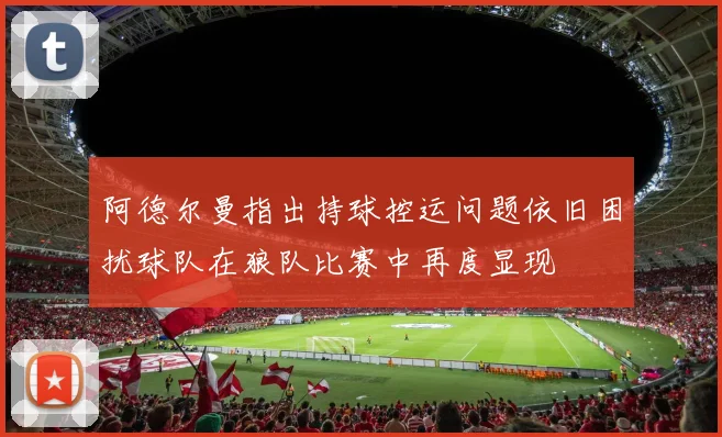 阿德尔曼指出持球控运问题依旧困扰球队在狼队比赛中再度显现