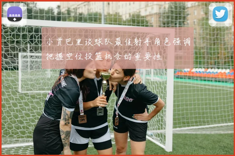 小贾巴里谈球队最佳射手角色强调把握空位投篮机会的重要性