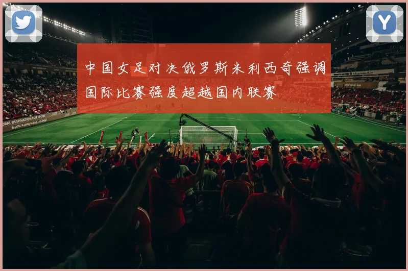 中国女足对决俄罗斯米利西奇强调国际比赛强度超越国内联赛