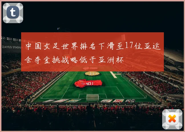 中国女足世界排名下滑至17位亚运会夺金挑战略低于亚洲杯